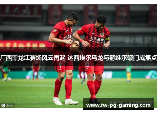 广西黑龙江赛场风云再起 达西埃尔乌龙与赫维尔破门成焦点 广西黑龙江赛场风云再起 达西埃尔乌龙与赫维尔破门成焦点