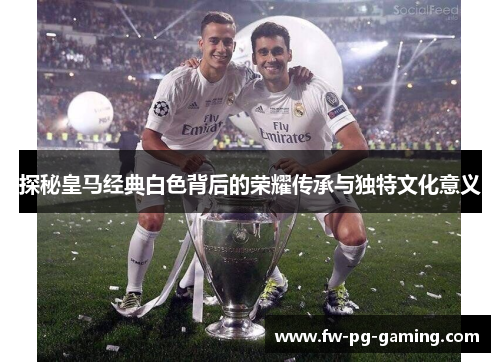 探秘皇马经典白色背后的荣耀传承与独特文化意义 探秘皇马经典白色背后的荣耀传承与独特文化意义