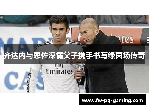 齐达内与恩佐深情父子携手书写绿茵场传奇 齐达内与恩佐深情父子携手书写绿茵场传奇