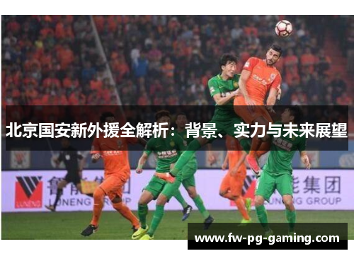 北京国安新外援全解析:背景、实力与未来展望 北京国安新外援全解析:背景、实力与未来展望