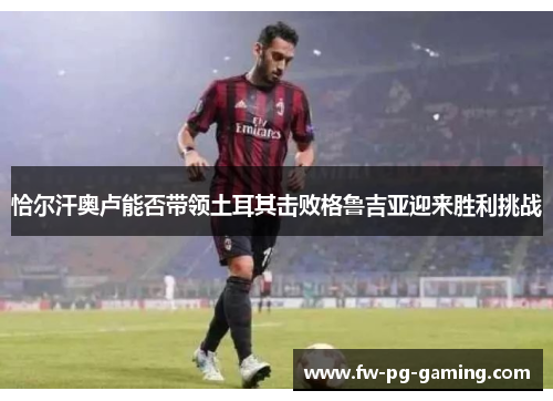 恰尔汗奥卢能否带领土耳其击败格鲁吉亚迎来胜利挑战 恰尔汗奥卢能否带领土耳其击败格鲁吉亚迎来胜利挑战