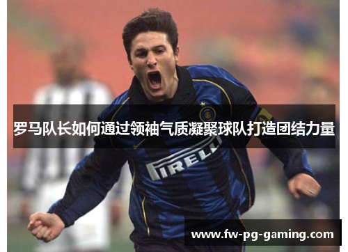 罗马队长如何通过领袖气质凝聚球队打造团结力量 罗马队长如何通过领袖气质凝聚球队打造团结力量