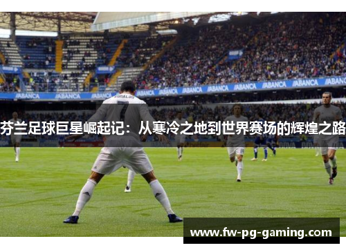 芬兰足球巨星崛起记:从寒冷之地到世界赛场的辉煌之路 芬兰足球巨星崛起记:从寒冷之地到世界赛场的辉煌之路