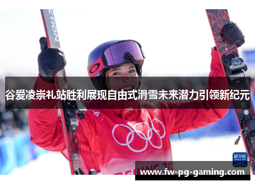 谷爱凌崇礼站胜利展现自由式滑雪未来潜力引领新纪元 谷爱凌崇礼站胜利展现自由式滑雪未来潜力引领新纪元