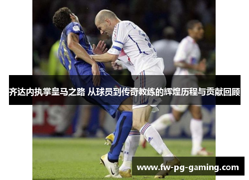 齐达内执掌皇马之路 从球员到传奇教练的辉煌历程与贡献回顾 齐达内执掌皇马之路 从球员到传奇教练的辉煌历程与贡献回顾