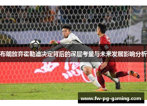 布朗放弃霍勒迪决定背后的深层考量与未来发展影响分析 布朗放弃霍勒迪决定背后的深层考量与未来发展影响分析